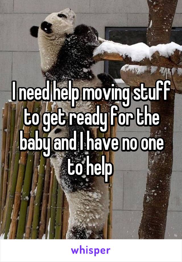 I need help moving stuff to get ready for the baby and I have no one to help 