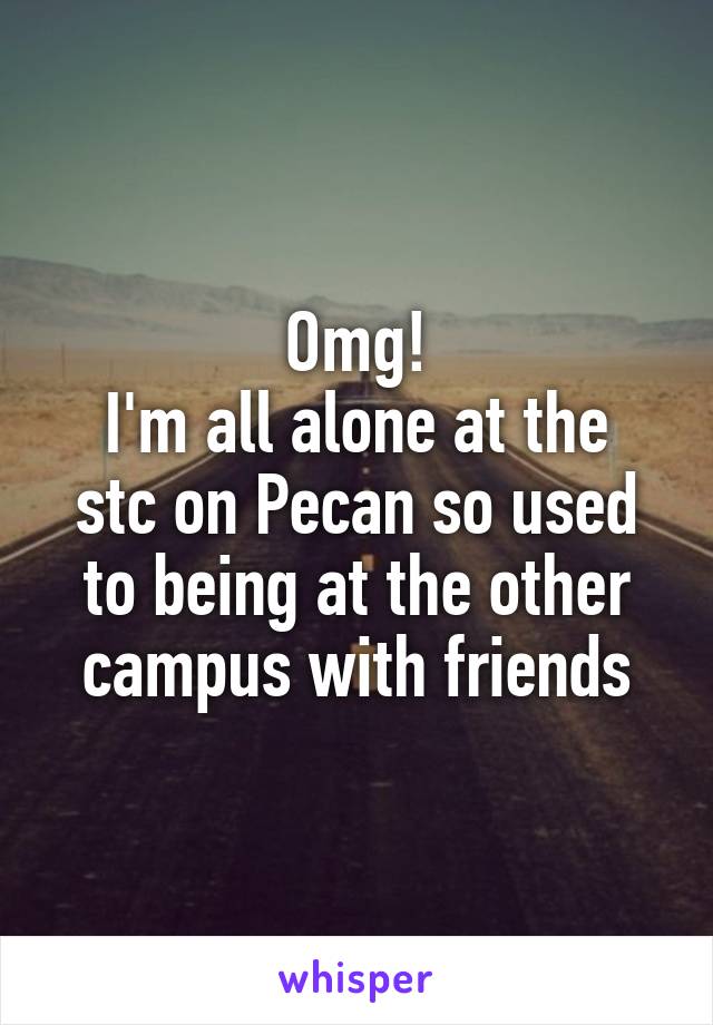 Omg!
I'm all alone at the stc on Pecan so used to being at the other campus with friends