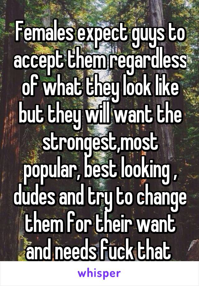 Females expect guys to accept them regardless of what they look like but they will want the strongest,most popular, best looking , dudes and try to change them for their want and needs fuck that 