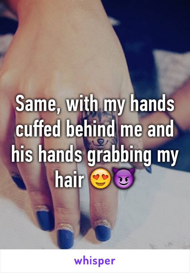 Same, with my hands cuffed behind me and his hands grabbing my hair 😍😈