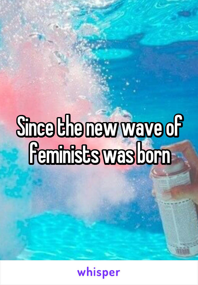 Since the new wave of feminists was born