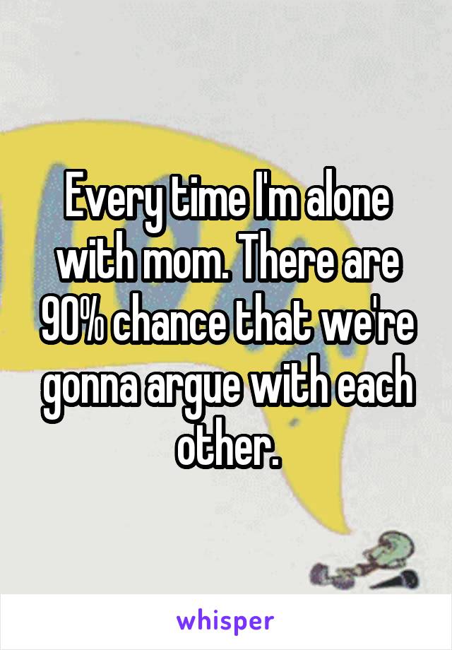 Every time I'm alone with mom. There are 90% chance that we're gonna argue with each other.