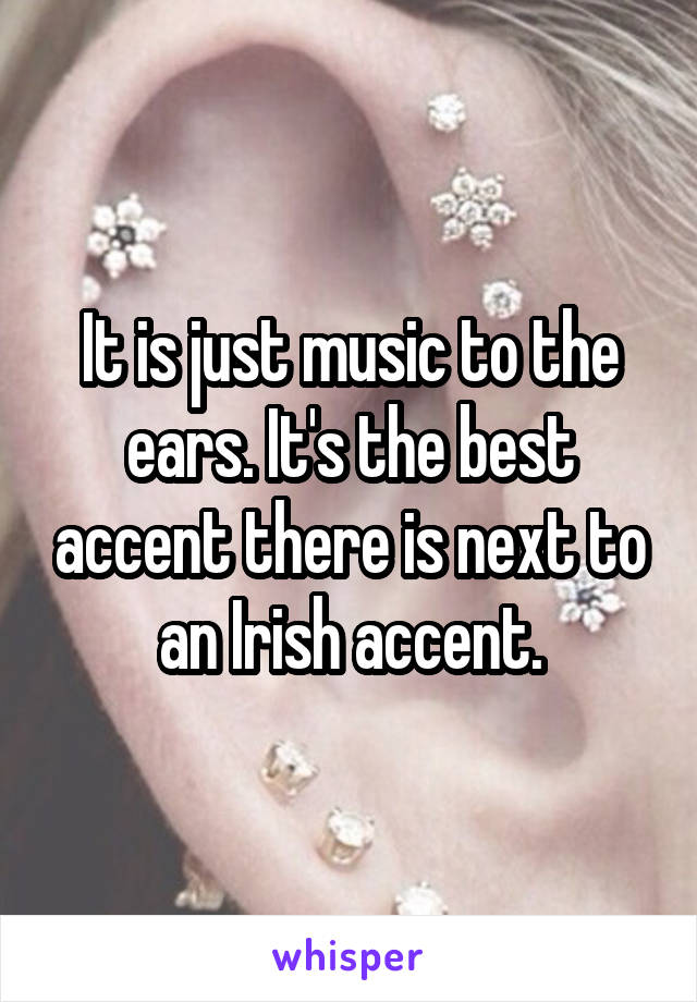 It is just music to the ears. It's the best accent there is next to an Irish accent.