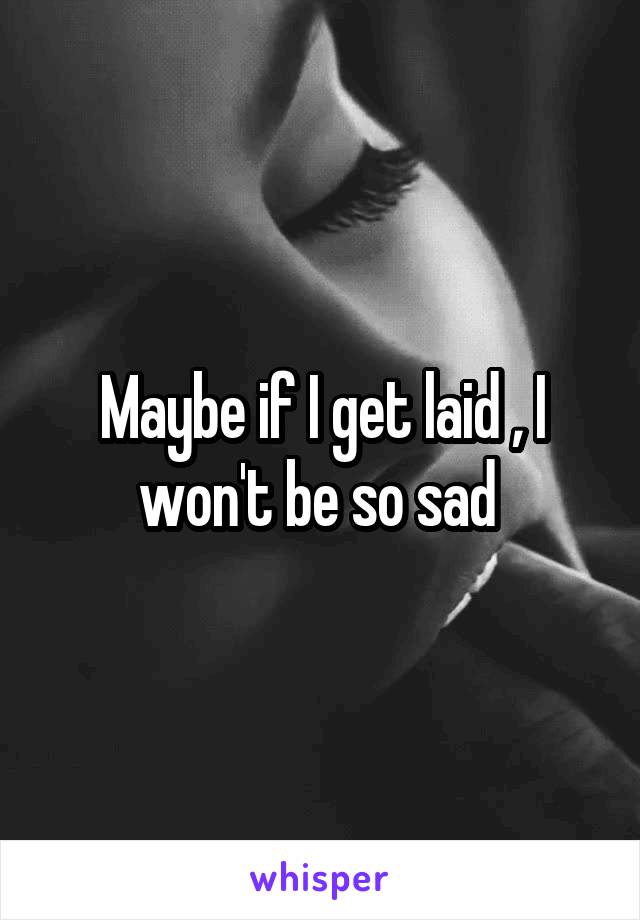 Maybe if I get laid , I won't be so sad 