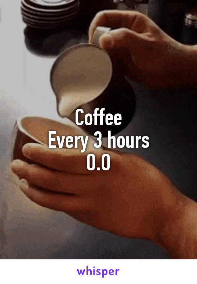 Coffee
Every 3 hours
O.O