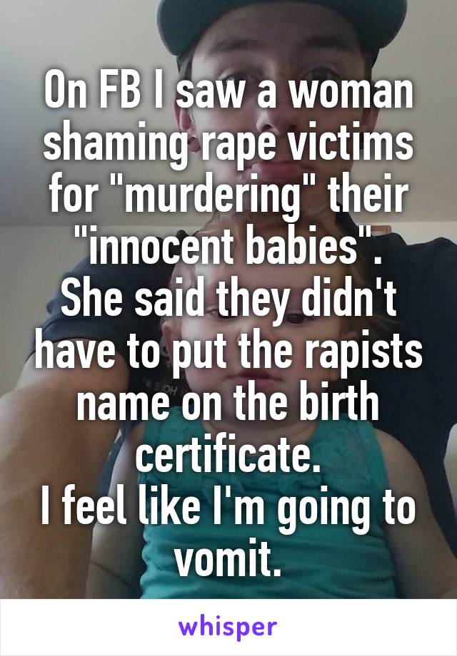 On FB I saw a woman shaming rape victims for "murdering" their "innocent babies".
She said they didn't have to put the rapists name on the birth certificate.
I feel like I'm going to vomit.