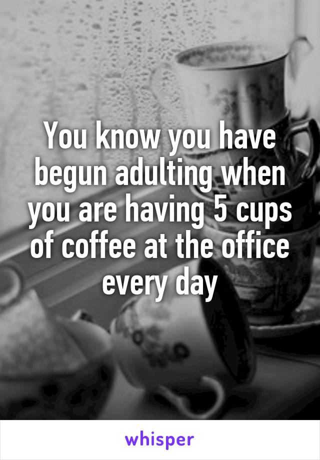 You know you have begun adulting when you are having 5 cups of coffee at the office every day
