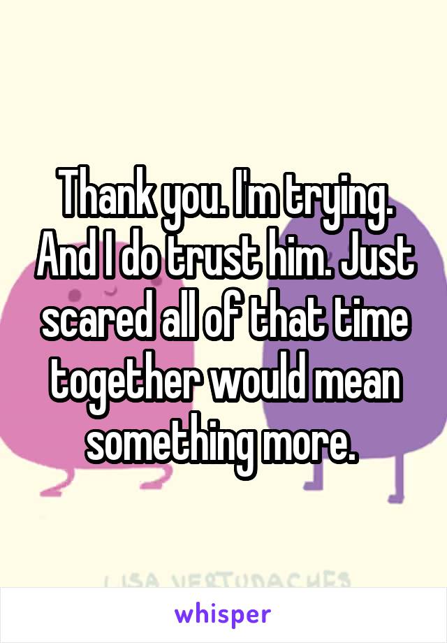 Thank you. I'm trying. And I do trust him. Just scared all of that time together would mean something more. 
