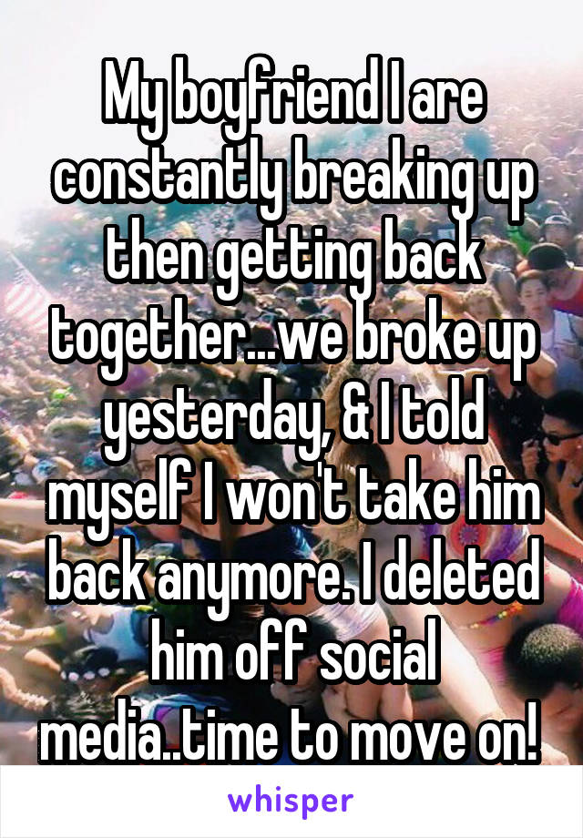 My boyfriend I are constantly breaking up then getting back together...we broke up yesterday, & I told myself I won't take him back anymore. I deleted him off social media..time to move on! 