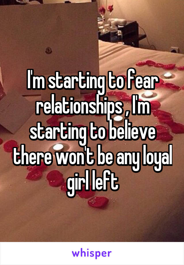 I'm starting to fear relationships , I'm starting to believe there won't be any loyal girl left