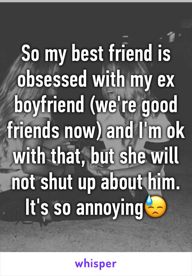 So my best friend is obsessed with my ex boyfriend (we're good friends now) and I'm ok with that, but she will not shut up about him. It's so annoying😓