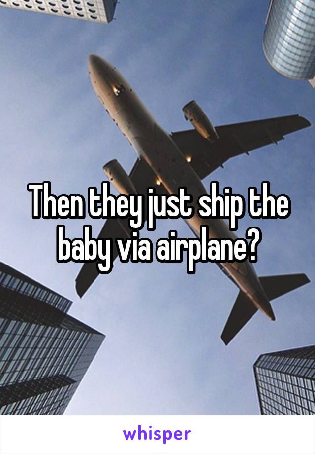 Then they just ship the baby via airplane?
