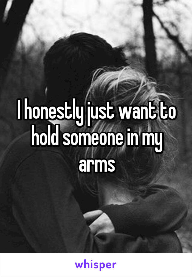 I honestly just want to hold someone in my arms