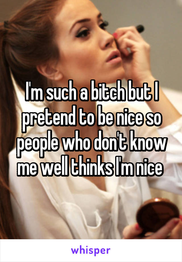 I'm such a bitch but I pretend to be nice so people who don't know me well thinks I'm nice 