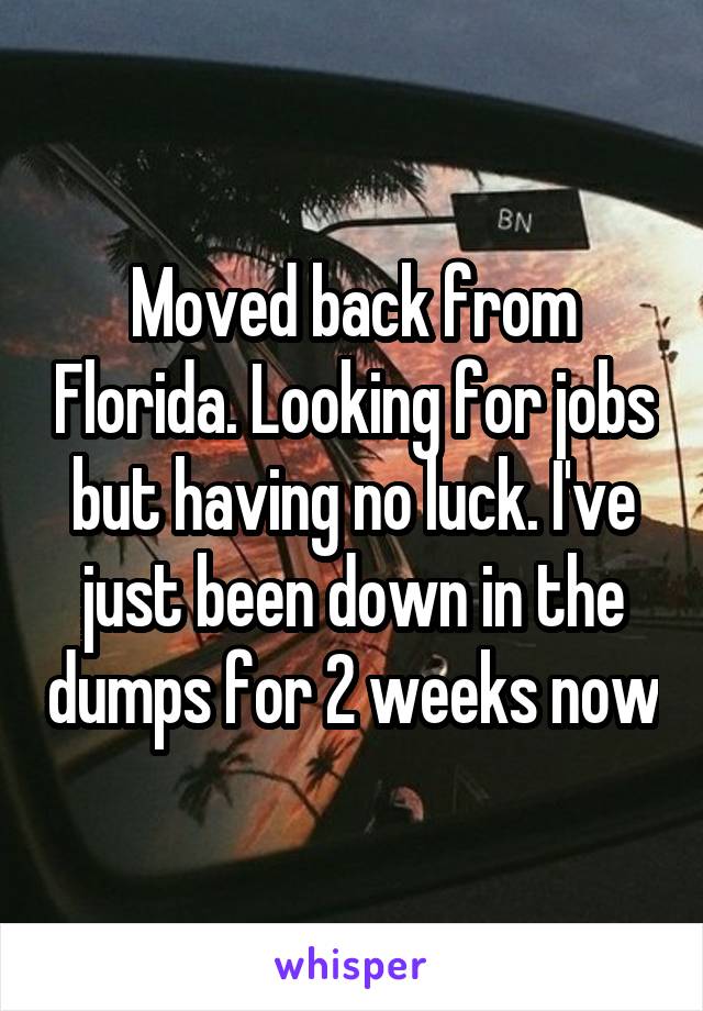 Moved back from Florida. Looking for jobs but having no luck. I've just been down in the dumps for 2 weeks now
