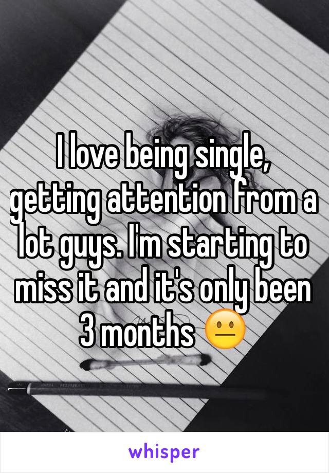 I love being single, getting attention from a lot guys. I'm starting to miss it and it's only been 3 months 😐