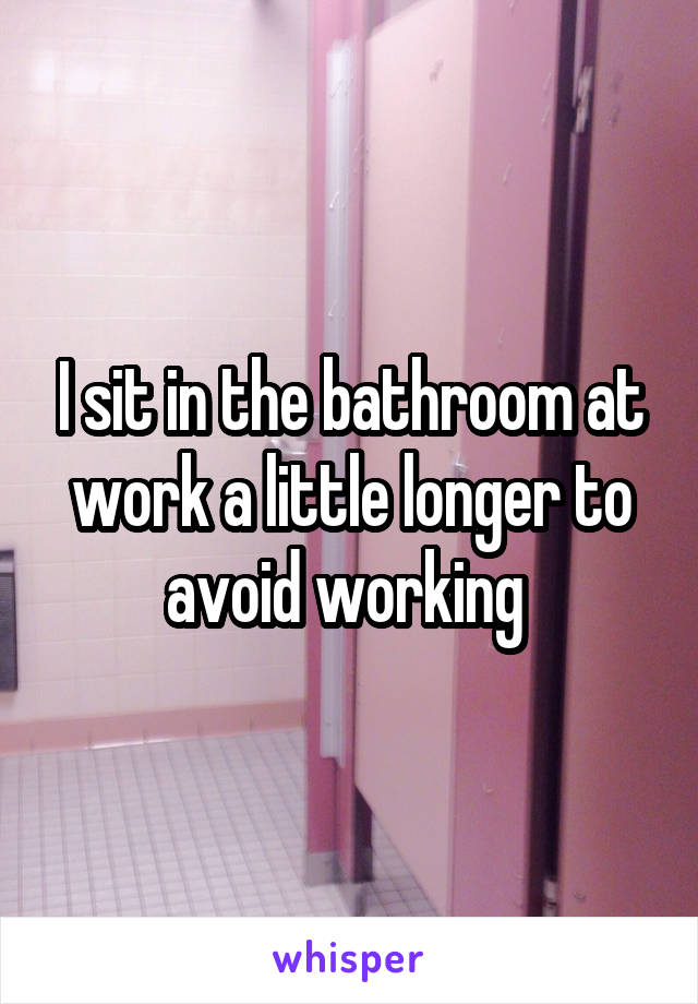 I sit in the bathroom at work a little longer to avoid working 