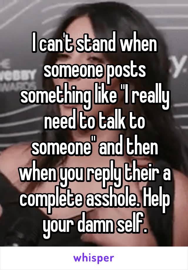 I can't stand when someone posts something like "I really need to talk to someone" and then when you reply their a complete asshole. Help your damn self.