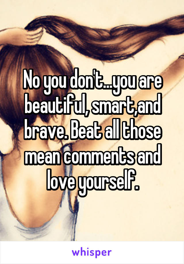 No you don't...you are beautiful, smart,and brave. Beat all those mean comments and love yourself.