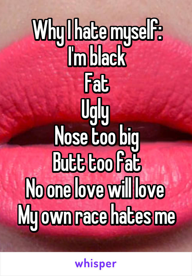 Why I hate myself:
I'm black
Fat
Ugly 
Nose too big
Butt too fat
No one love will love 
My own race hates me 