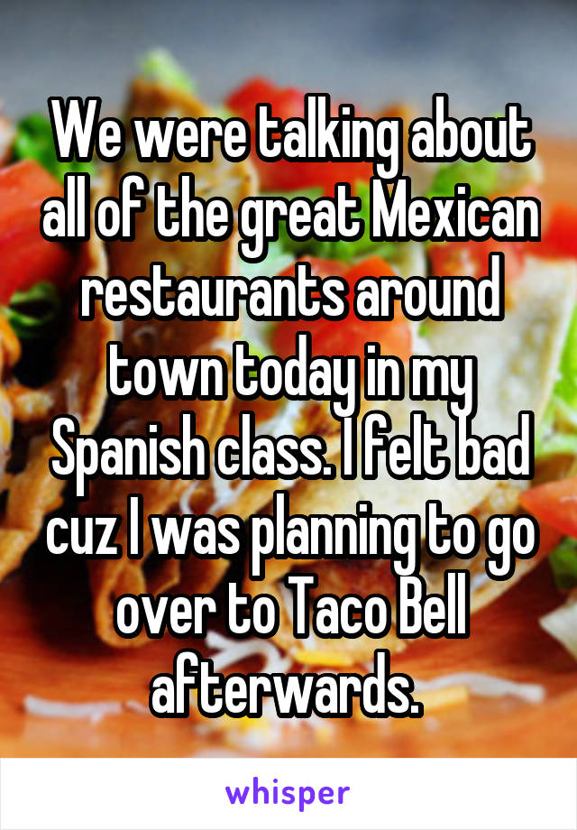 We were talking about all of the great Mexican restaurants around town today in my Spanish class. I felt bad cuz I was planning to go over to Taco Bell afterwards. 