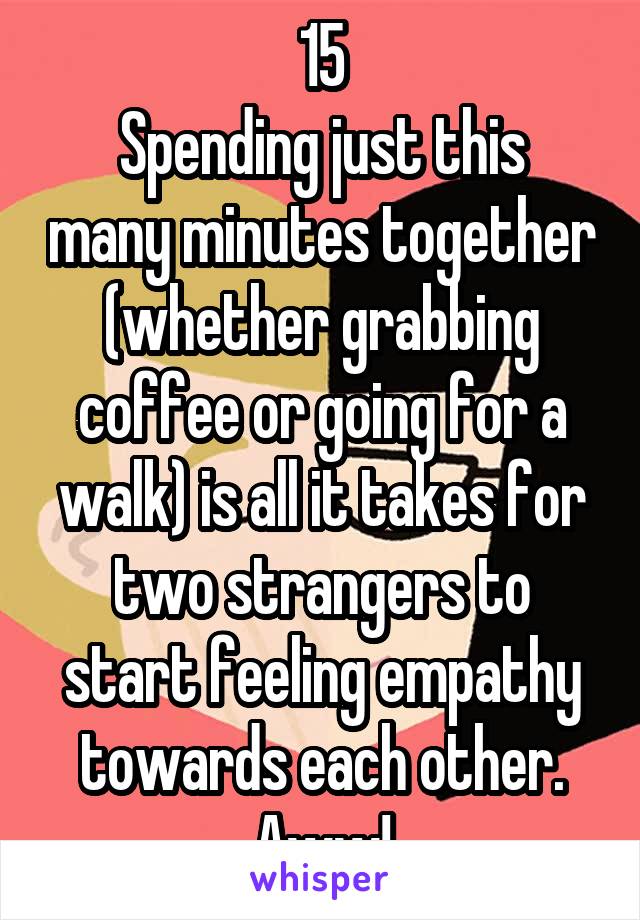 15
Spending just this many minutes together (whether grabbing coffee or going for a walk) is all it takes for two strangers to start feeling empathy towards each other. Aww!
