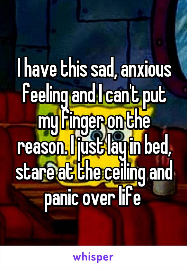 I have this sad, anxious feeling and I can't put my finger on the reason. I just lay in bed, stare at the ceiling and panic over life 