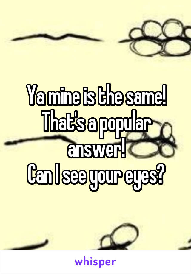 Ya mine is the same! That's a popular answer!
Can I see your eyes?