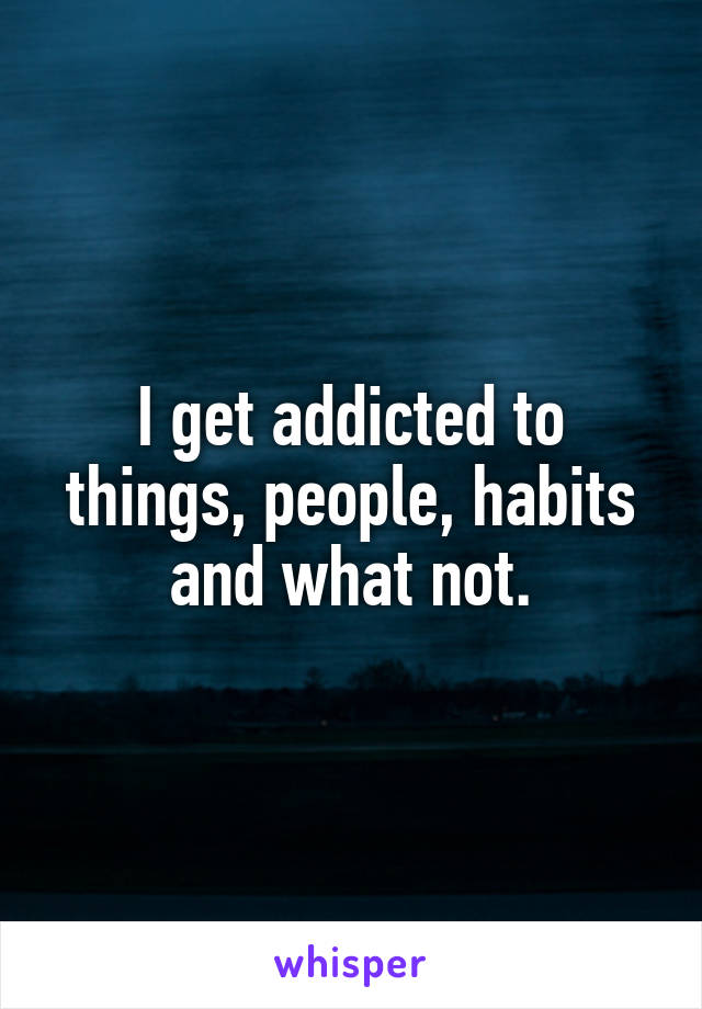 I get addicted to things, people, habits and what not.