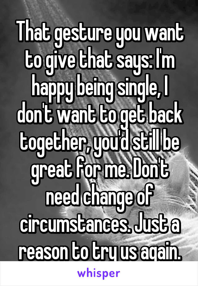 That gesture you want to give that says: I'm happy being single, I don't want to get back together, you'd still be great for me. Don't need change of circumstances. Just a reason to try us again.