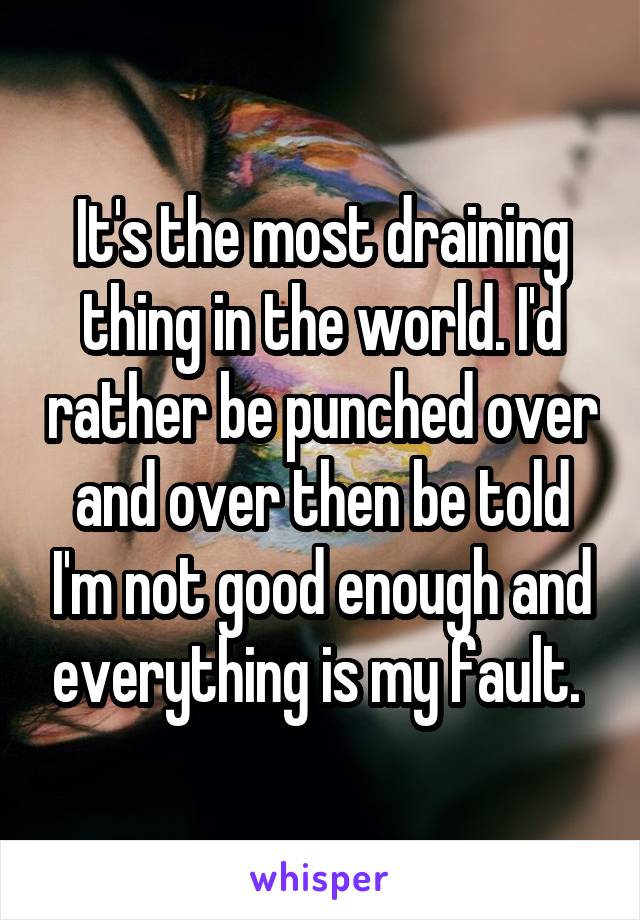 It's the most draining thing in the world. I'd rather be punched over and over then be told I'm not good enough and everything is my fault. 