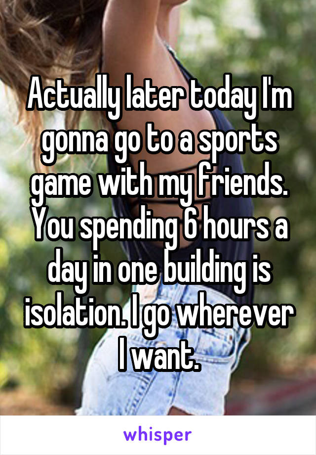 Actually later today I'm gonna go to a sports game with my friends. You spending 6 hours a day in one building is isolation. I go wherever I want.