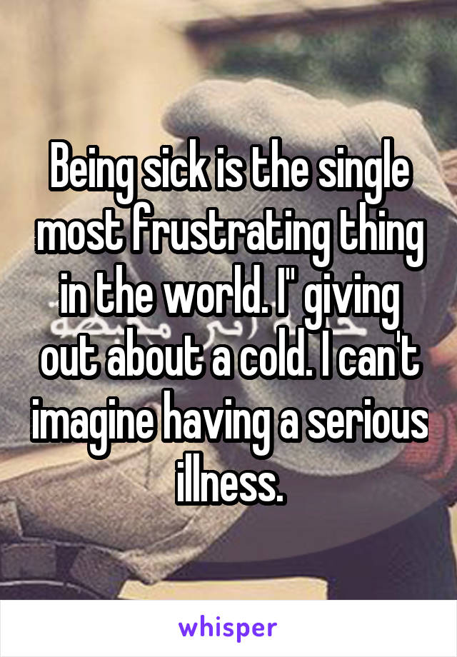 Being sick is the single most frustrating thing in the world. I'' giving out about a cold. I can't imagine having a serious illness.