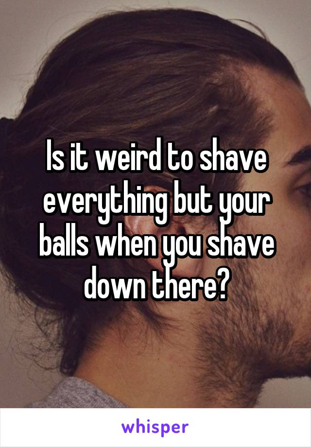 Is it weird to shave everything but your balls when you shave down there?