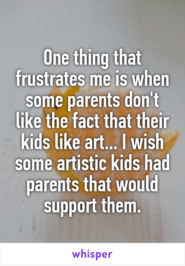 One thing that frustrates me is when some parents don't like the fact that their kids like art... I wish some artistic kids had parents that would support them.