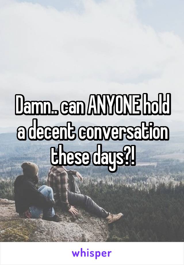 Damn.. can ANYONE hold a decent conversation these days?!