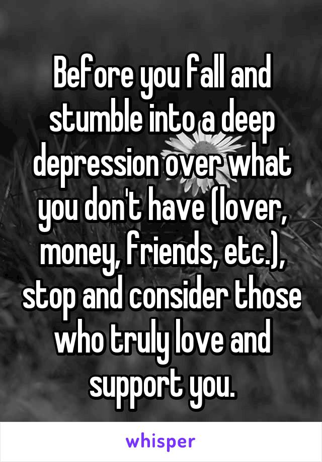 Before you fall and stumble into a deep depression over what you don't have (lover, money, friends, etc.), stop and consider those who truly love and support you.