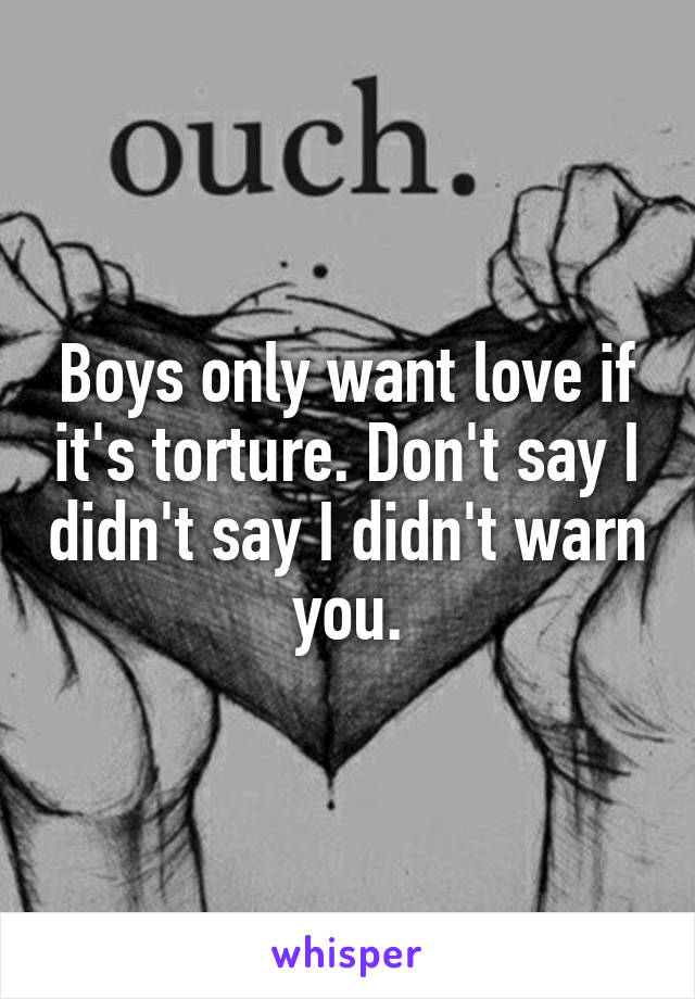 Boys only want love if it's torture. Don't say I didn't say I didn't warn you.