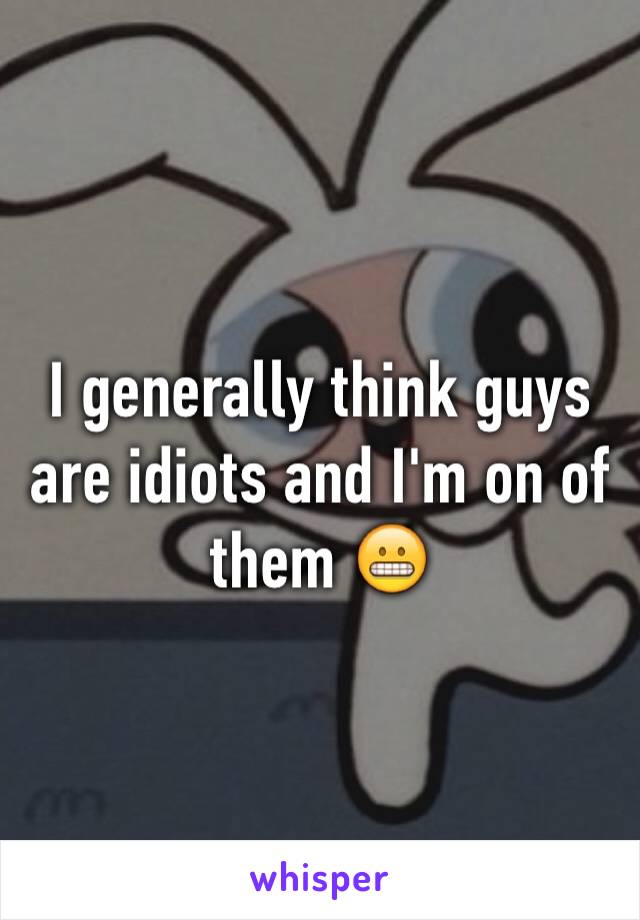 I generally think guys are idiots and I'm on of them 😬