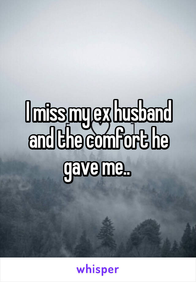I miss my ex husband and the comfort he gave me.. 