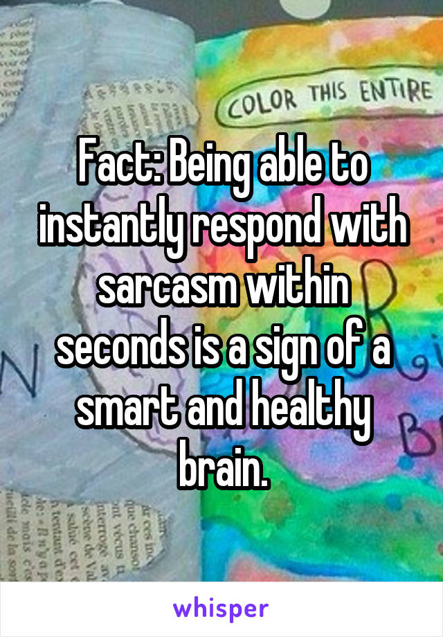 Fact: Being able to instantly respond with sarcasm within seconds is a sign of a smart and healthy brain.