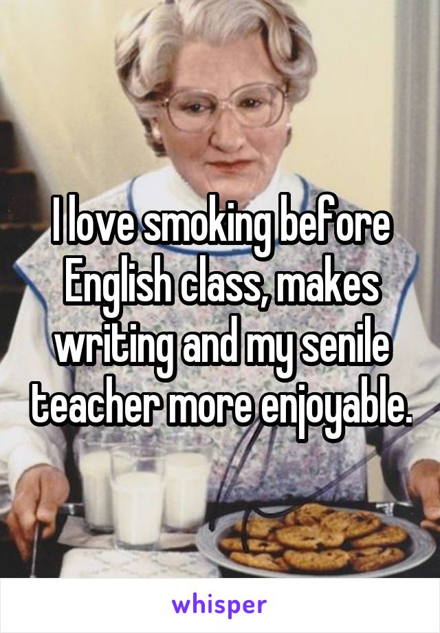 I love smoking before English class, makes writing and my senile teacher more enjoyable.