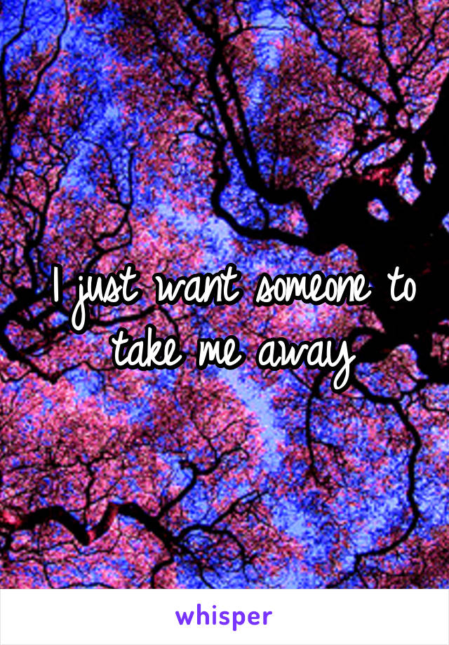 I just want someone to take me away