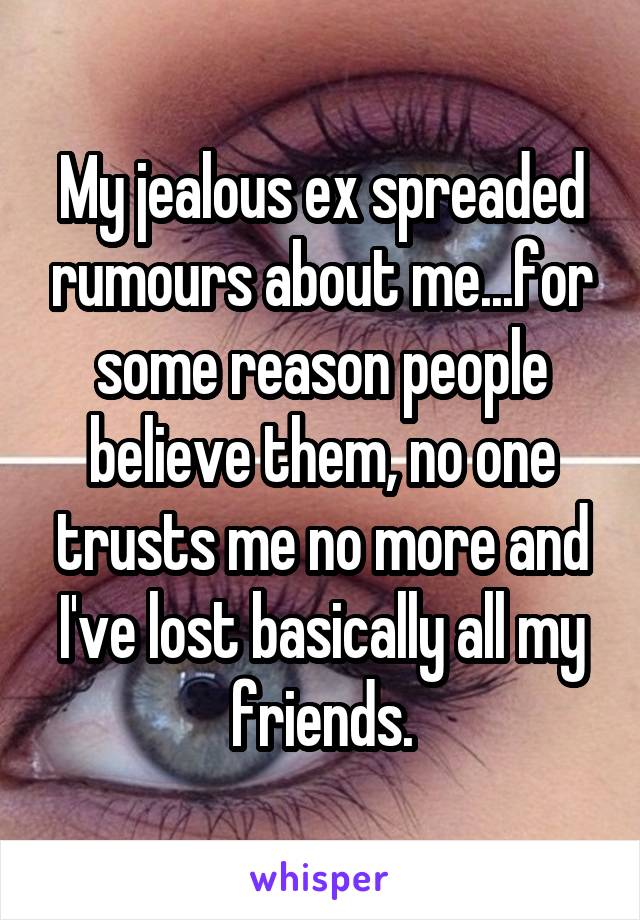 My jealous ex spreaded rumours about me...for some reason people believe them, no one trusts me no more and I've lost basically all my friends.
