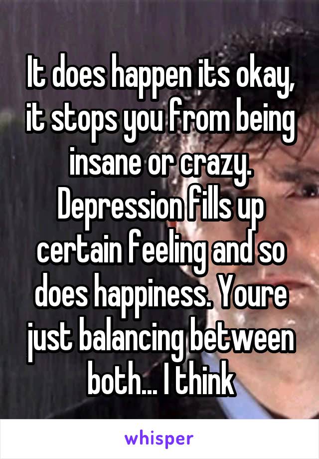 It does happen its okay, it stops you from being insane or crazy. Depression fills up certain feeling and so does happiness. Youre just balancing between both... I think