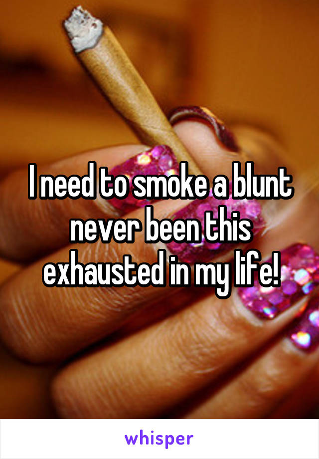 I need to smoke a blunt never been this exhausted in my life!