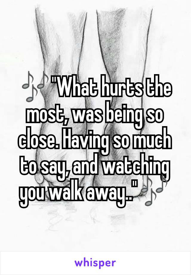 🎶"What hurts the most, was being so close. Having so much to say, and watching you walk away.."🎶