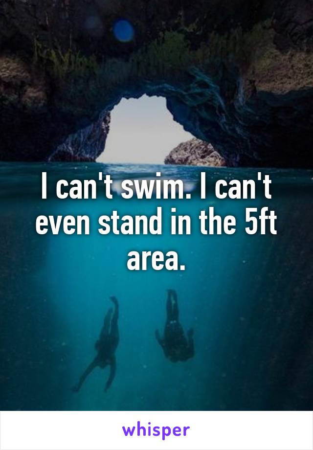 I can't swim. I can't even stand in the 5ft area.