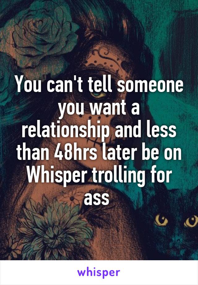 You can't tell someone you want a relationship and less than 48hrs later be on Whisper trolling for ass 
