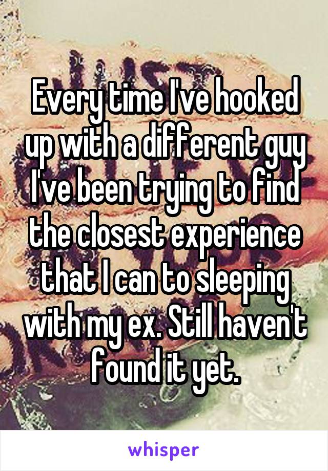 Every time I've hooked up with a different guy I've been trying to find the closest experience that I can to sleeping with my ex. Still haven't found it yet.